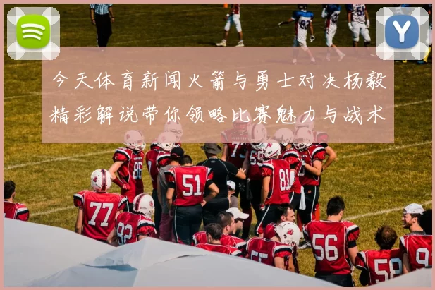 今天体育新闻火箭与勇士对决杨毅精彩解说带你领略比赛魅力与战术分析