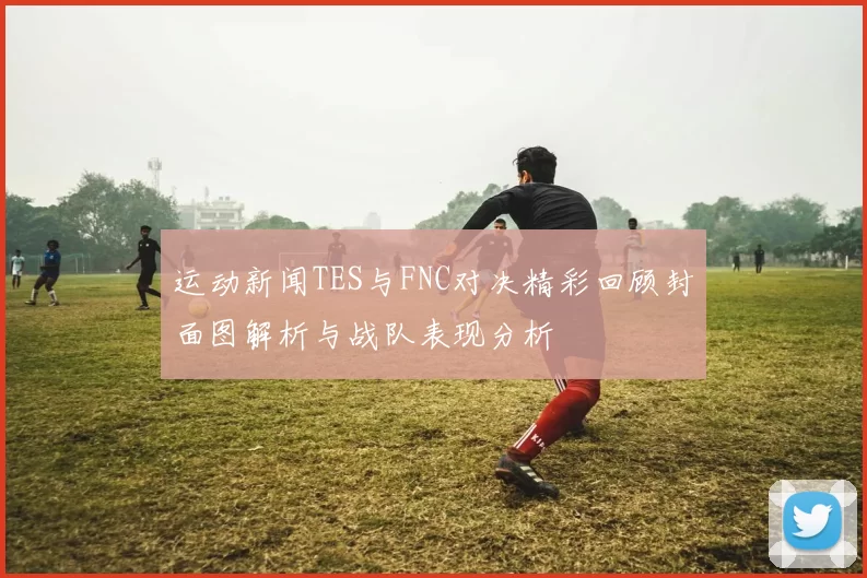 运动新闻TES与FNC对决精彩回顾封面图解析与战队表现分析