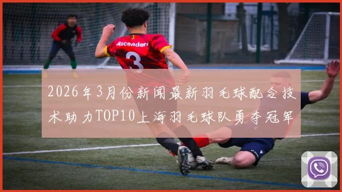 2026年3月份新闻最新羽毛球配合技术助力TOP10上海羽毛球队勇夺冠军