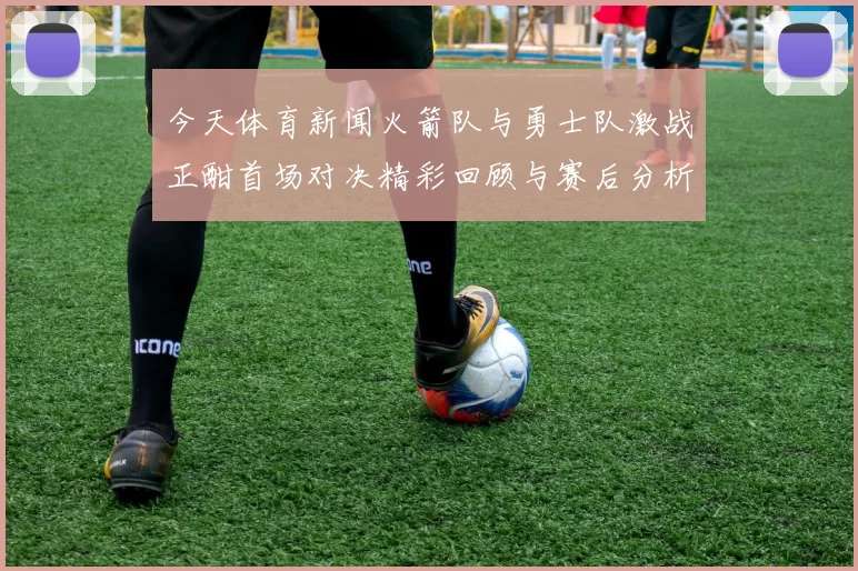 今天体育新闻火箭队与勇士队激战正酣首场对决精彩回顾与赛后分析