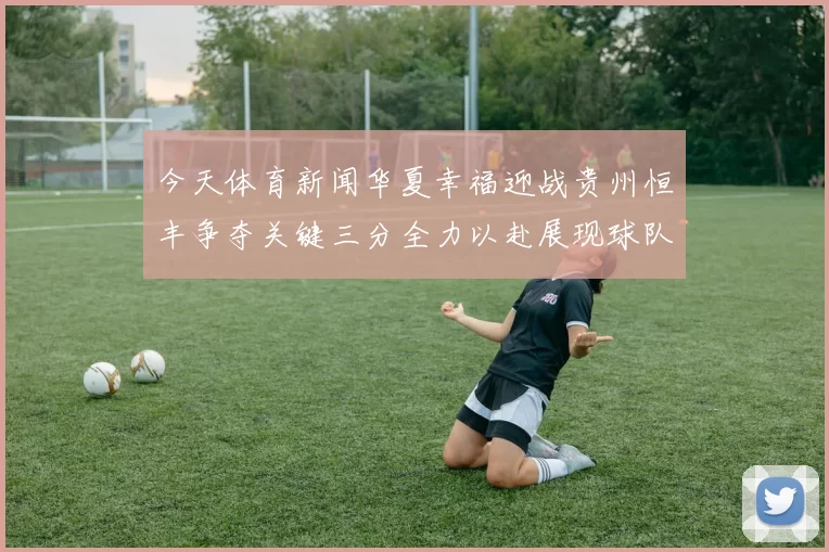 今天体育新闻华夏幸福迎战贵州恒丰争夺关键三分全力以赴展现球队实力