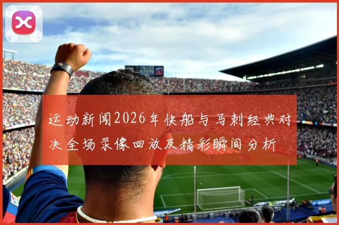运动新闻2026年快船与马刺经典对决全场录像回放及精彩瞬间分析