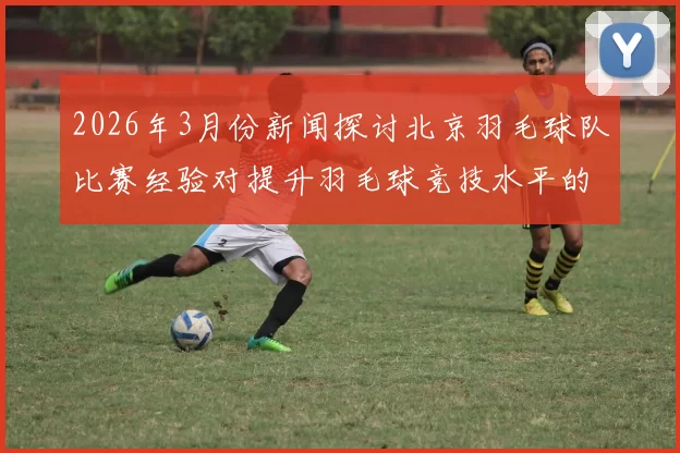 2026年3月份新闻探讨北京羽毛球队比赛经验对提升羽毛球竞技水平的影响与启示