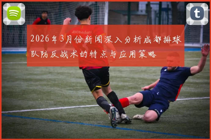 2026年3月份新闻深入分析成都排球队防反战术的特点与应用策略